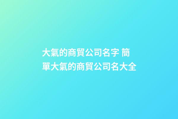 大氣的商貿公司名字 簡單大氣的商貿公司名大全